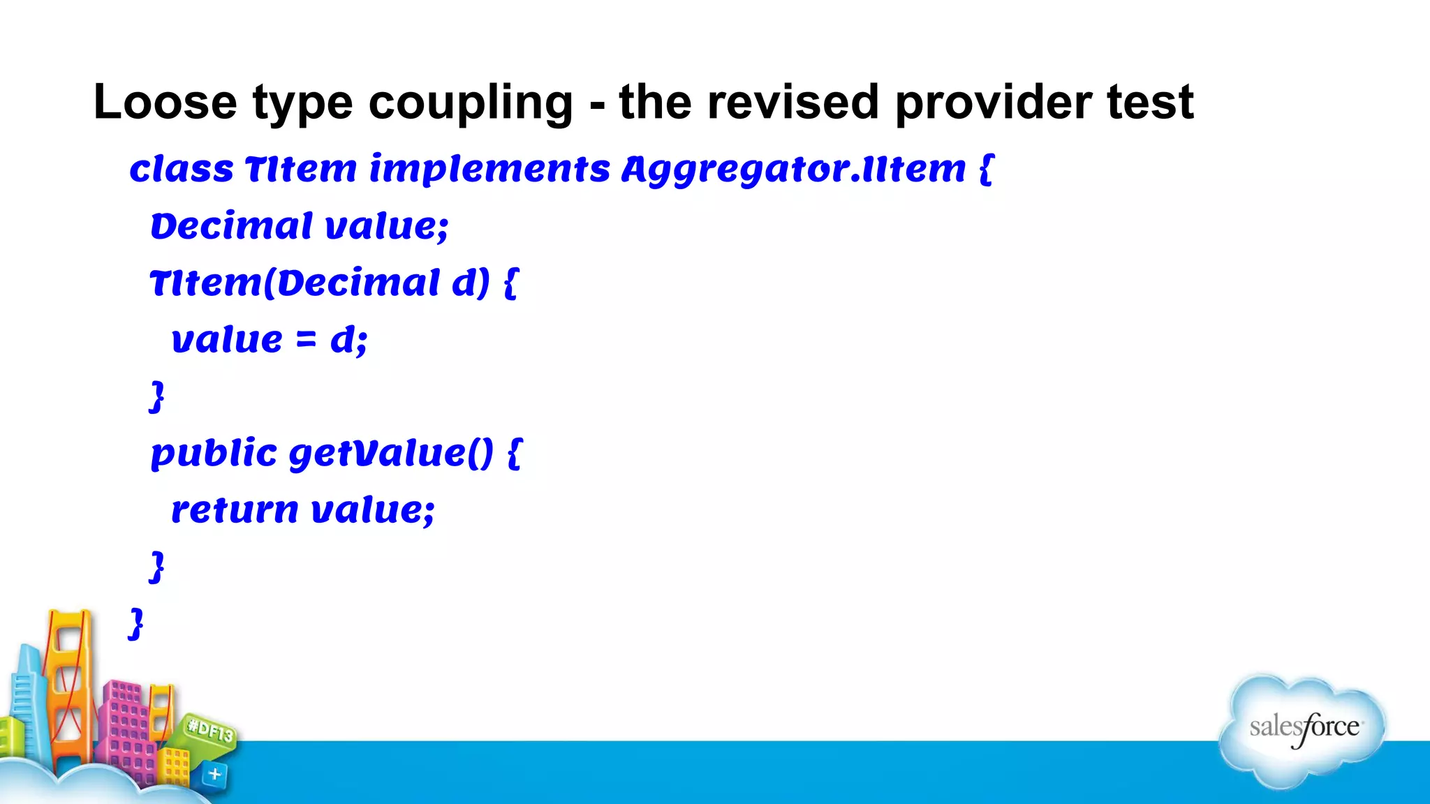 Loose type coupling - the revised provider test
class TItem implements Aggregator.IItem {
Decimal value;
TItem(Decimal d) {
value = d;
}
public getValue() {
return value;
}
}

 