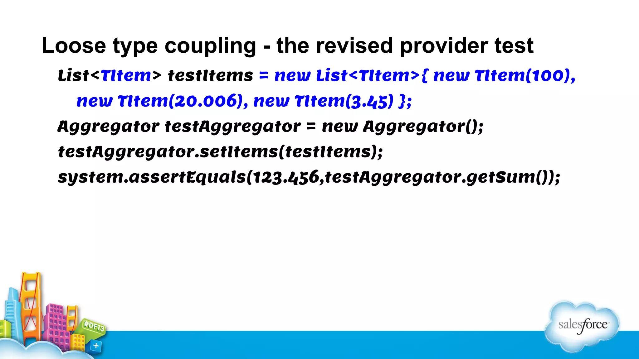 Loose type coupling - the revised provider test
List<TItem> testItems = new List<TItem>{ new TItem(100),
new TItem(20.006), new TItem(3.45) };
Aggregator testAggregator = new Aggregator();
testAggregator.setItems(testItems);
system.assertEquals(123.456,testAggregator.getSum());

 