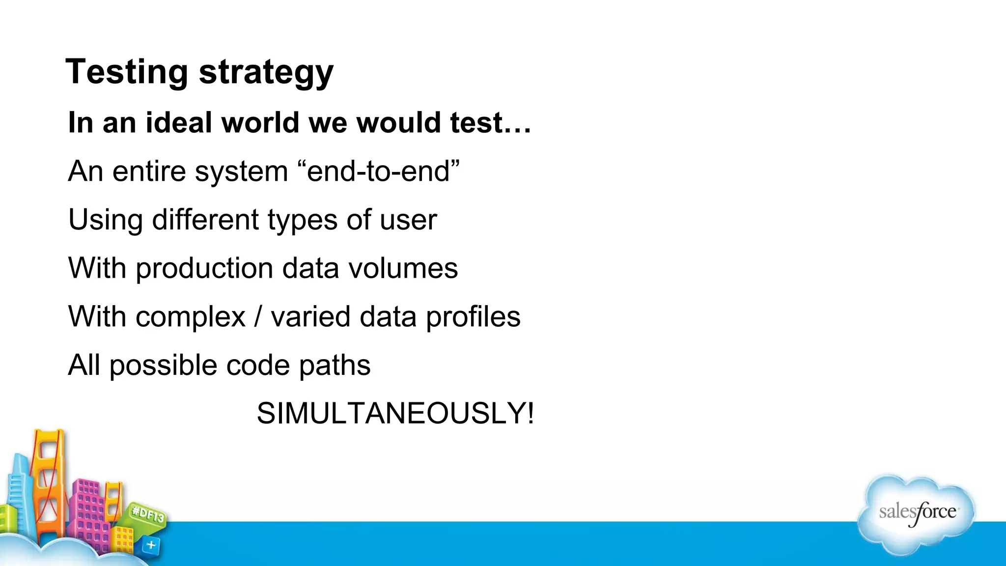 Testing strategy
In an ideal world we would test…
An entire system “end-to-end”
Using different types of user
With production data volumes
With complex / varied data profiles
All possible code paths
SIMULTANEOUSLY!

 