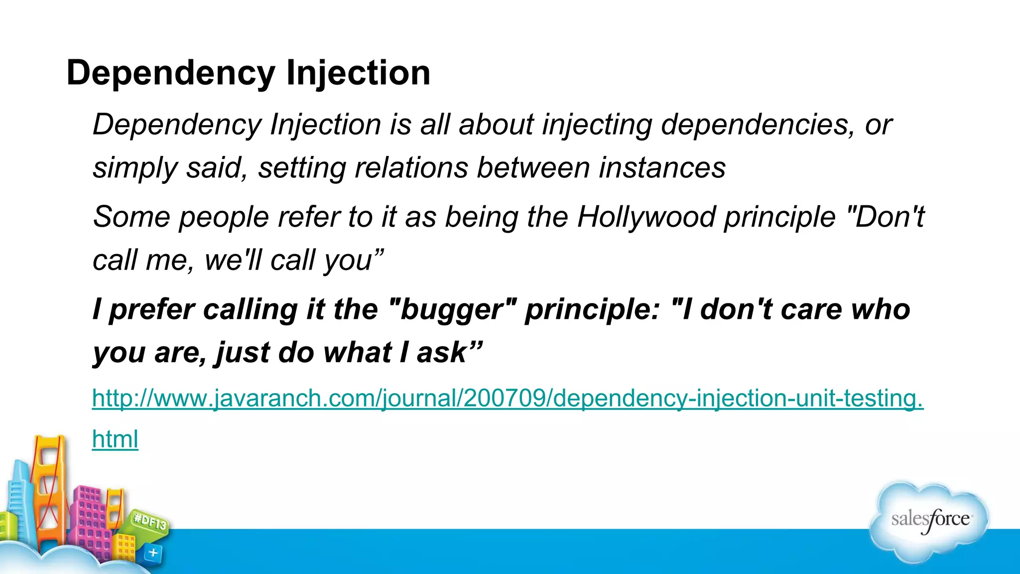Dependency Injection
Dependency Injection is all about injecting dependencies, or
simply said, setting relations between instances
Some people refer to it as being the Hollywood principle "Don't
call me, we'll call you”
I prefer calling it the "bugger" principle: "I don't care who
you are, just do what I ask”
http://www.javaranch.com/journal/200709/dependency-injection-unit-testing.
html

 