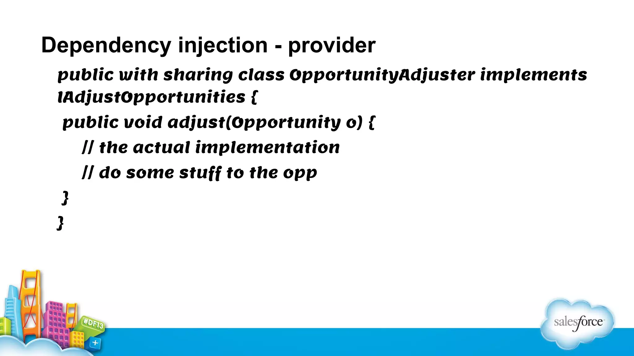 Dependency injection - provider
public with sharing class OpportunityAdjuster implements
IAdjustOpportunities {
public void adjust(Opportunity o) {
// the actual implementation
// do some stuff to the opp
}
}

 