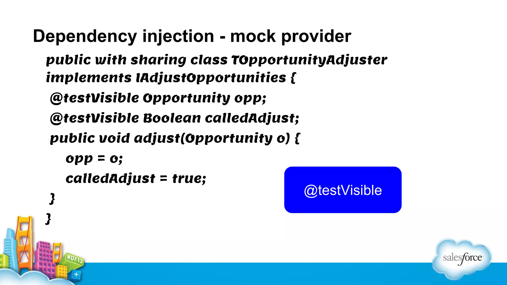 Dependency injection - mock provider
public with sharing class TOpportunityAdjuster
implements IAdjustOpportunities {
@testVisible Opportunity opp;
@testVisible Boolean calledAdjust;
public void adjust(Opportunity o) {
opp = o;
calledAdjust = true;
}
}

@testVisible

 