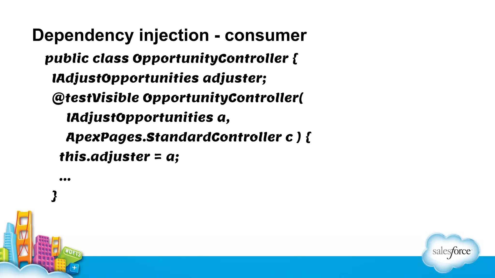 Dependency injection - consumer
public class OpportunityController {
IAdjustOpportunities adjuster;
@testVisible OpportunityController(
IAdjustOpportunities a,
ApexPages.StandardController c ) {
this.adjuster = a;
…
}

 