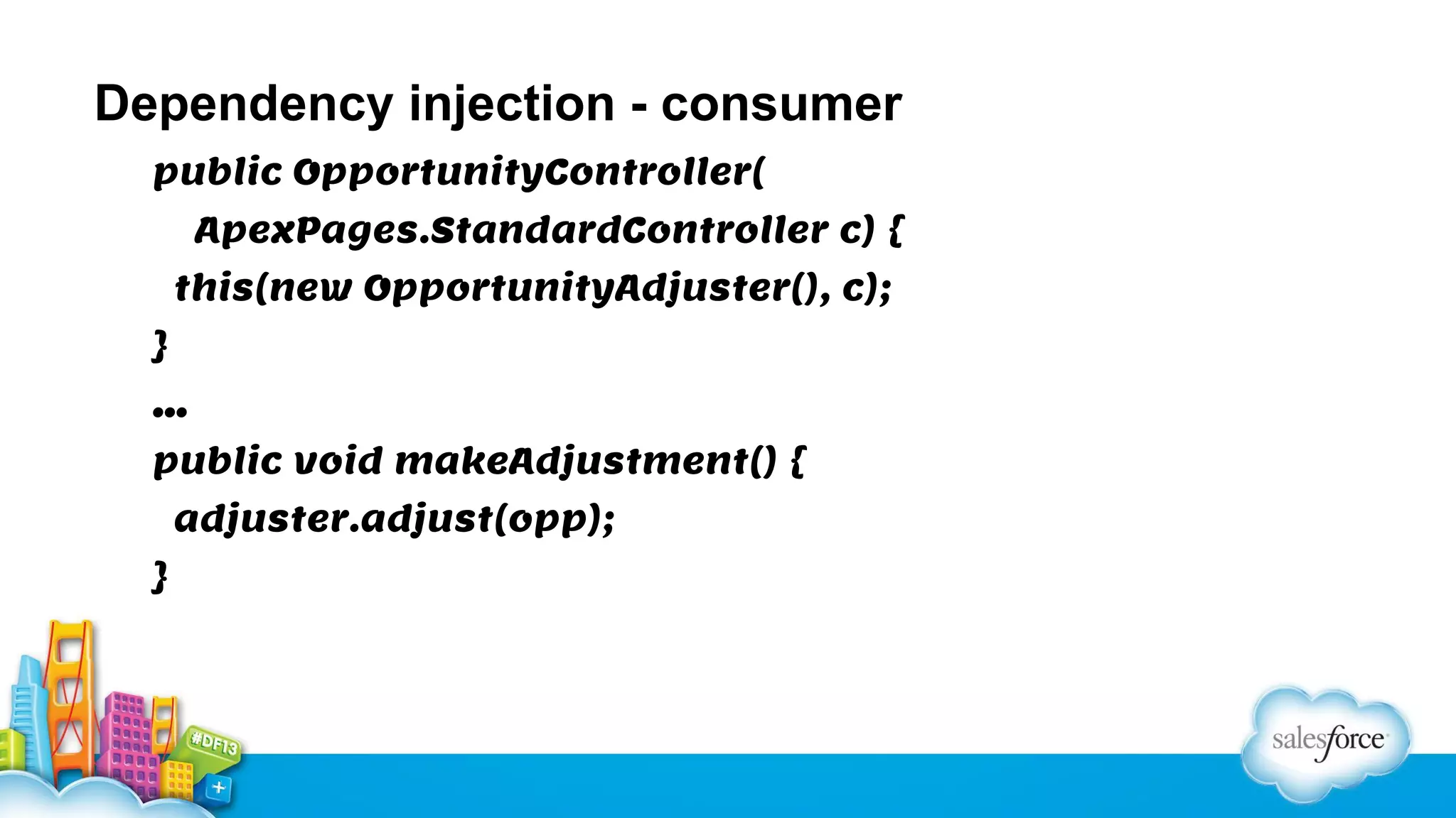 Dependency injection - consumer
public OpportunityController(
ApexPages.StandardController c) {
this(new OpportunityAdjuster(), c);
}
…
public void makeAdjustment() {
adjuster.adjust(opp);
}

 