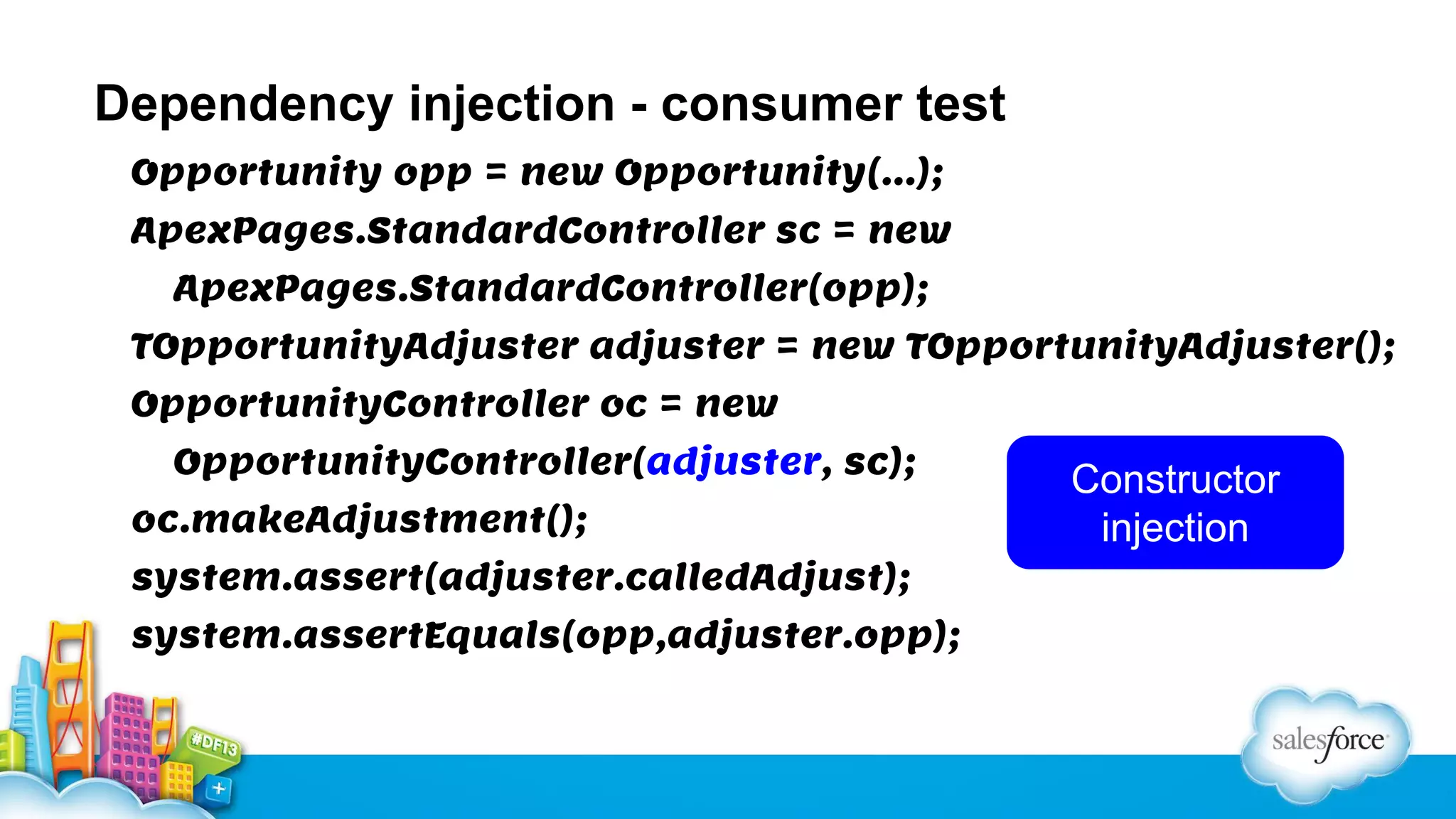 Dependency injection - consumer test
Opportunity opp = new Opportunity(…);
ApexPages.StandardController sc = new
ApexPages.StandardController(opp);
TOpportunityAdjuster adjuster = new TOpportunityAdjuster();
OpportunityController oc = new
OpportunityController(adjuster, sc);
oc.makeAdjustment();
system.assert(adjuster.calledAdjust);
system.assertEquals(opp,adjuster.opp);

Constructor
injection

 