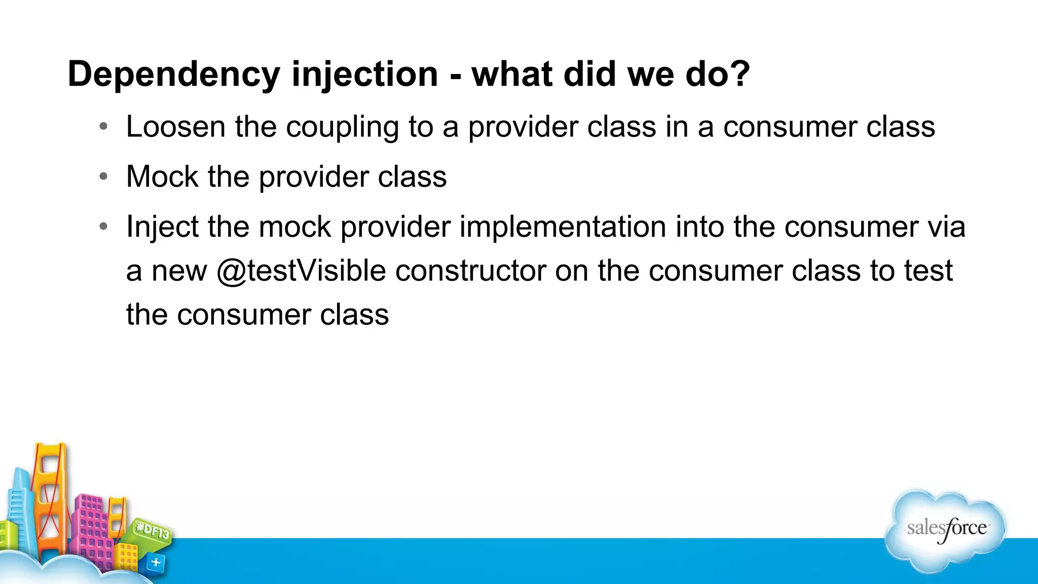 Dependency injection - what did we do?
• Loosen the coupling to a provider class in a consumer class
• Mock the provider class
• Inject the mock provider implementation into the consumer via
a new @testVisible constructor on the consumer class to test
the consumer class

 