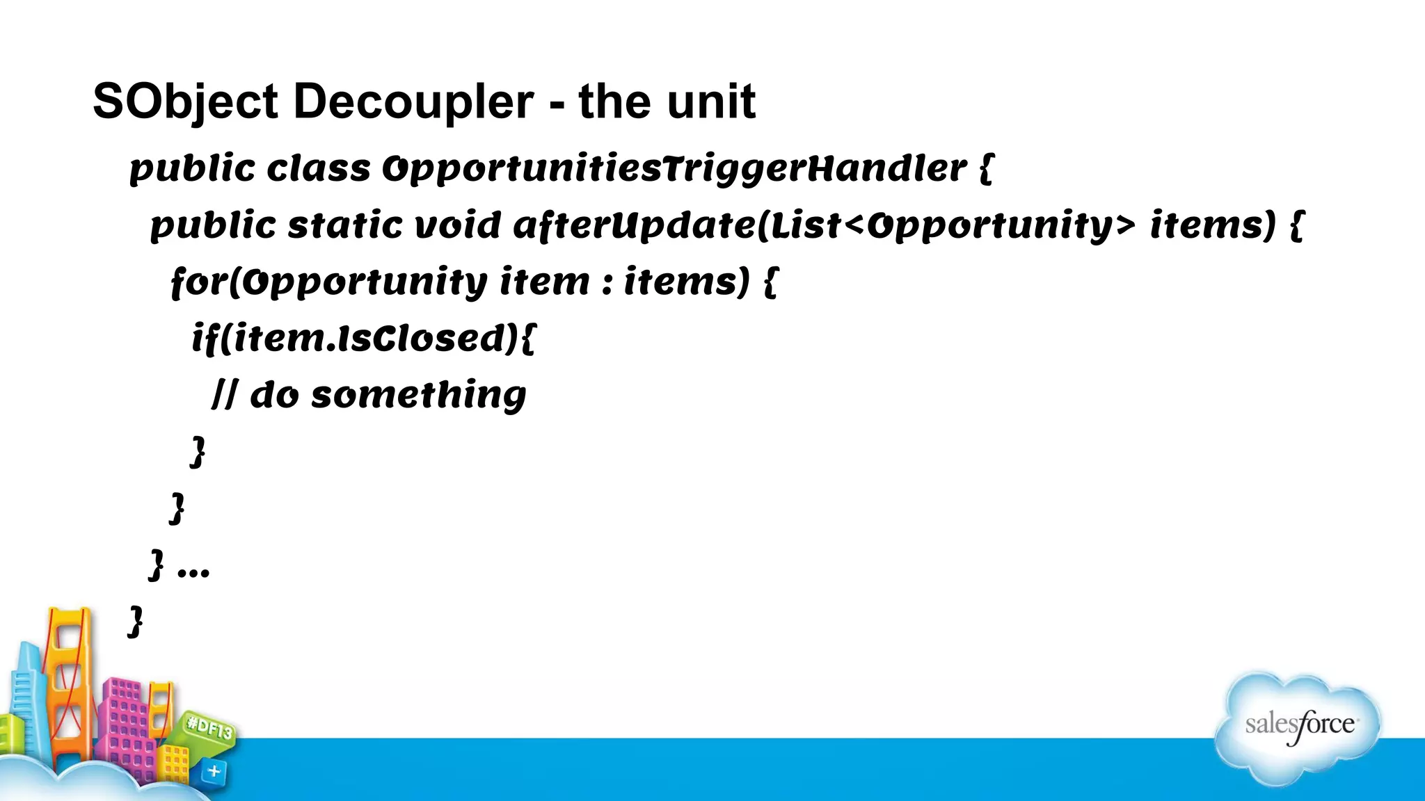 SObject Decoupler - the unit
public class OpportunitiesTriggerHandler {
public static void afterUpdate(List<Opportunity> items) {
for(Opportunity item : items) {
if(item.IsClosed){
// do something
}
}
}…
}

 