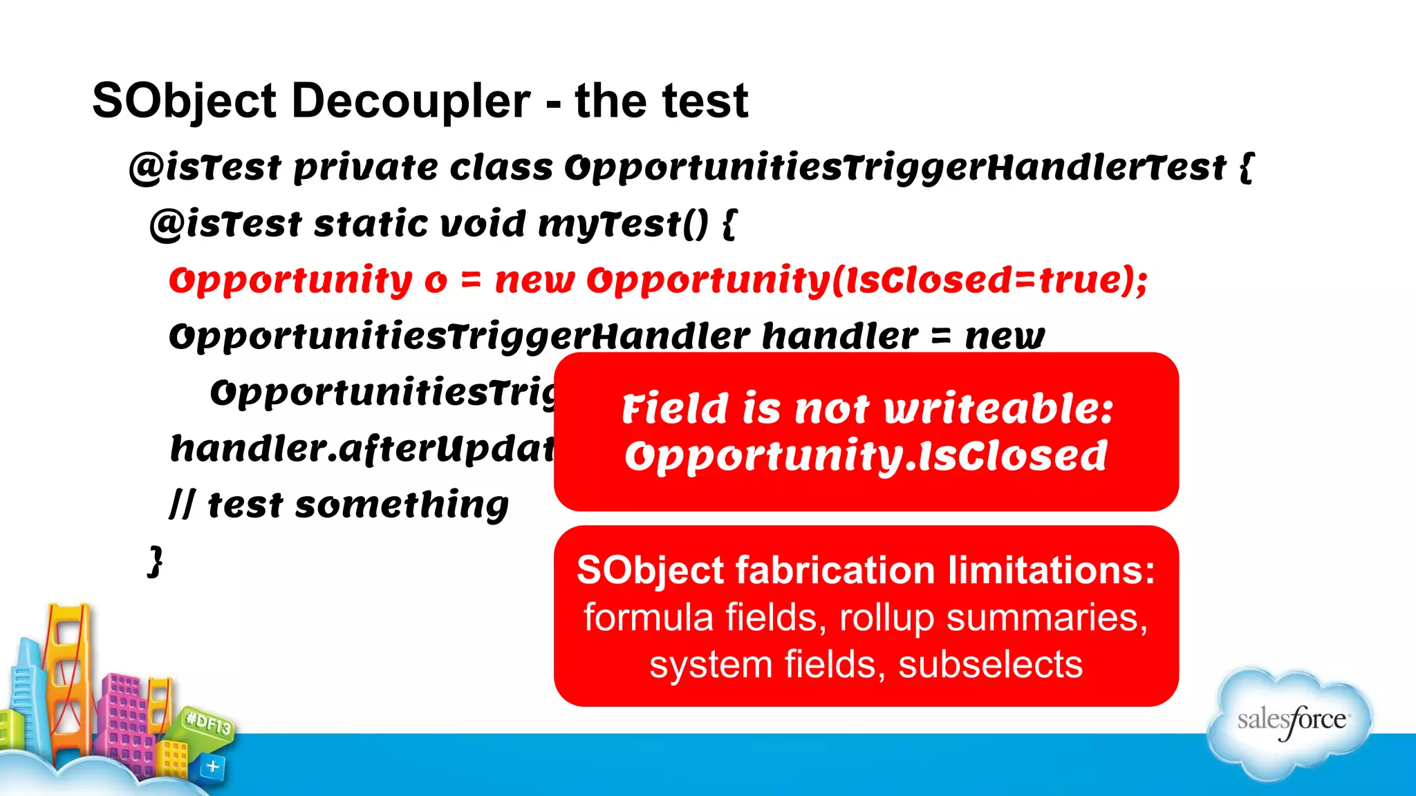SObject Decoupler - the test
@isTest private class OpportunitiesTriggerHandlerTest {
@isTest static void myTest() {
Opportunity o = new Opportunity(IsClosed=true);
OpportunitiesTriggerHandler handler = new
OpportunitiesTriggerHandler();

Field is not writeable:
handler.afterUpdate(new List<Opportunity>{o});
Opportunity.IsClosed
// test something
}

SObject fabrication limitations:
formula fields, rollup summaries,
system fields, subselects

 