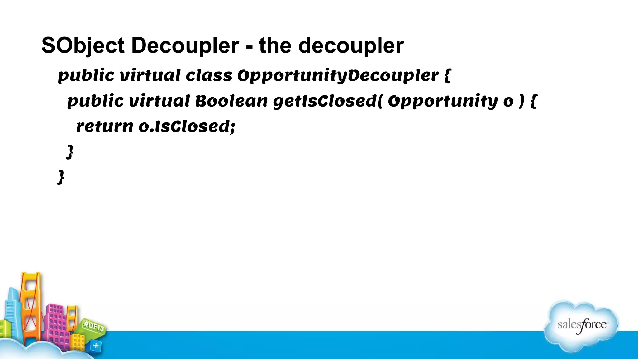 SObject Decoupler - the decoupler
public virtual class OpportunityDecoupler {
public virtual Boolean getIsClosed( Opportunity o ) {
return o.IsClosed;
}
}

 