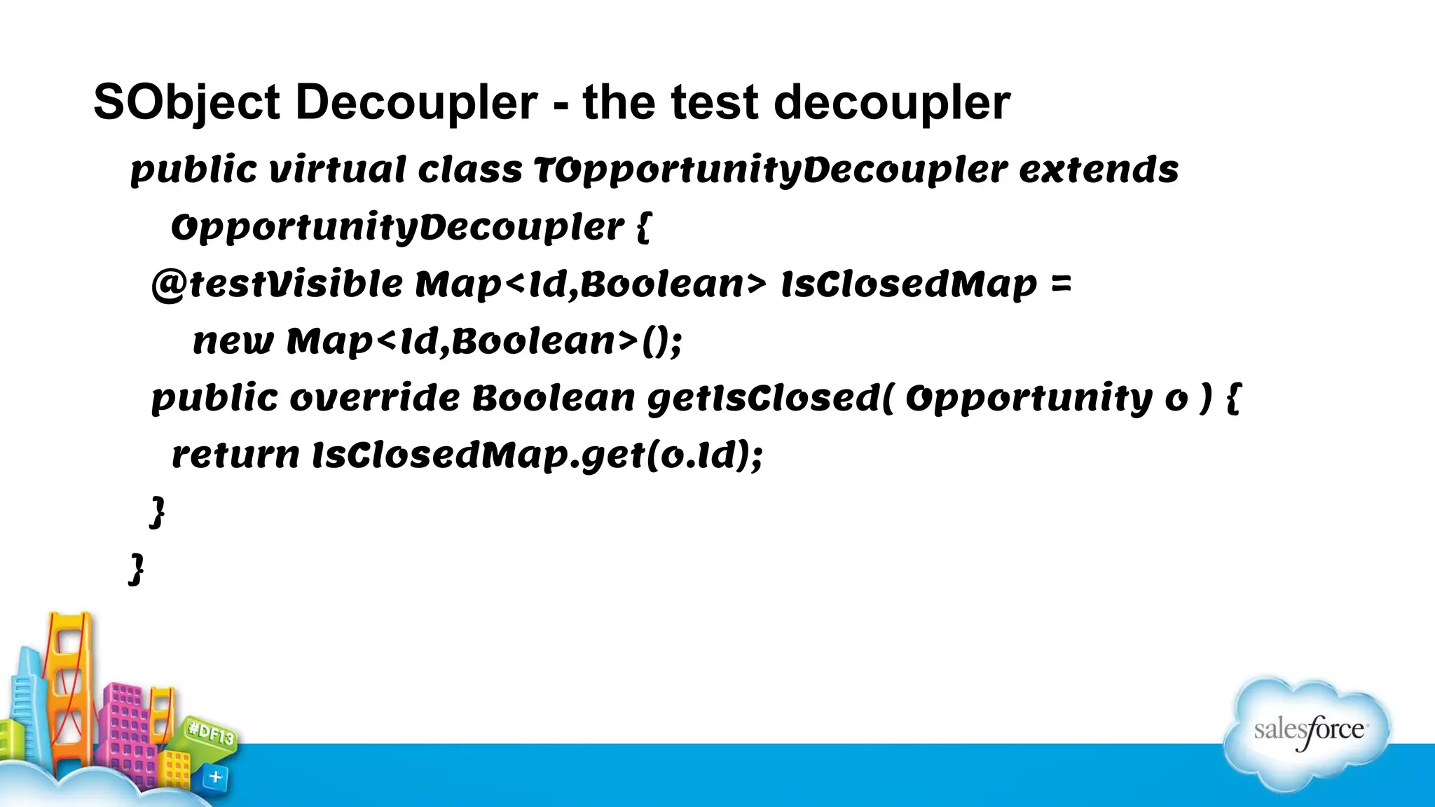 SObject Decoupler - the test decoupler
public virtual class TOpportunityDecoupler extends
OpportunityDecoupler {
@testVisible Map<Id,Boolean> IsClosedMap =
new Map<Id,Boolean>();
public override Boolean getIsClosed( Opportunity o ) {
return IsClosedMap.get(o.Id);
}
}

 