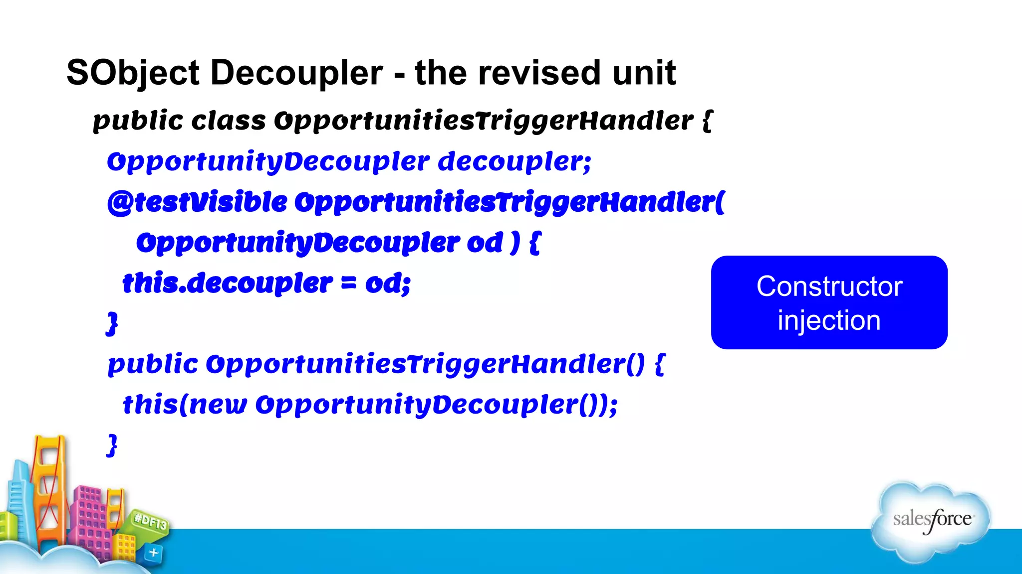 SObject Decoupler - the revised unit
public class OpportunitiesTriggerHandler {
OpportunityDecoupler decoupler;
@testVisible OpportunitiesTriggerHandler(
OpportunityDecoupler od ) {
this.decoupler = od;
}
public OpportunitiesTriggerHandler() {
this(new OpportunityDecoupler());
}

Constructor
injection

 
