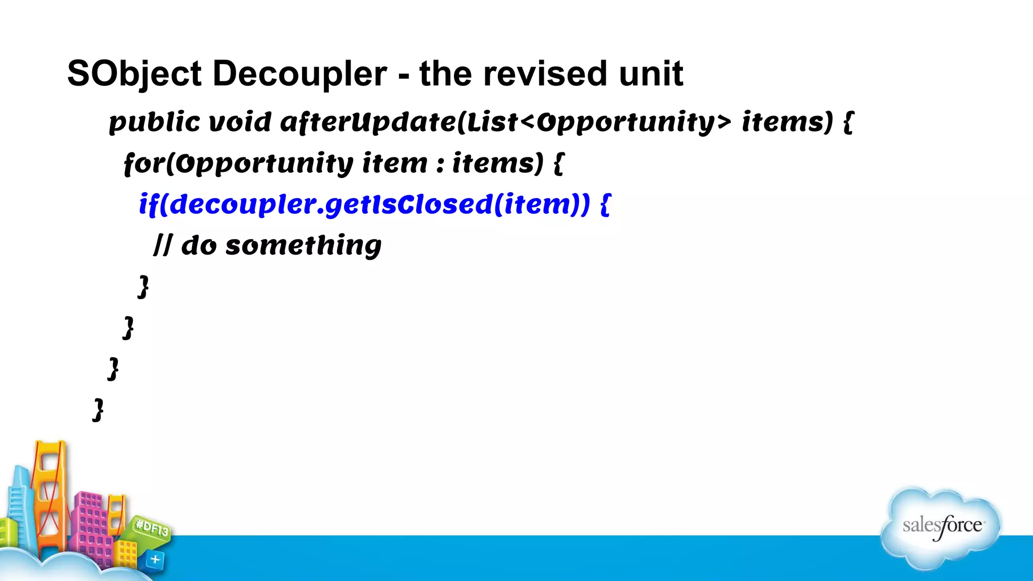 SObject Decoupler - the revised unit
public void afterUpdate(List<Opportunity> items) {
for(Opportunity item : items) {
if(decoupler.getIsClosed(item)) {
// do something
}
}
}
}

 