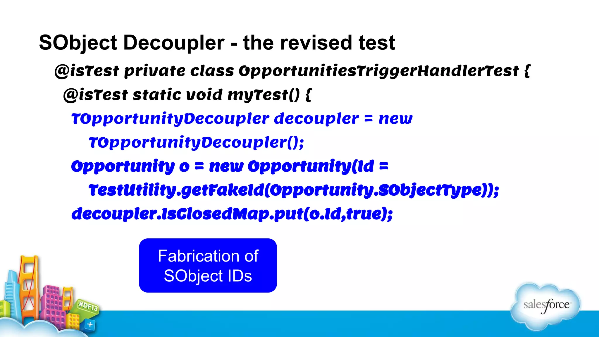 SObject Decoupler - the revised test
@isTest private class OpportunitiesTriggerHandlerTest {
@isTest static void myTest() {
TOpportunityDecoupler decoupler = new
TOpportunityDecoupler();
Opportunity o = new Opportunity(Id =
TestUtility.getFakeId(Opportunity.SObjectType));
decoupler.IsClosedMap.put(o.Id,true);

Fabrication of
SObject IDs

 