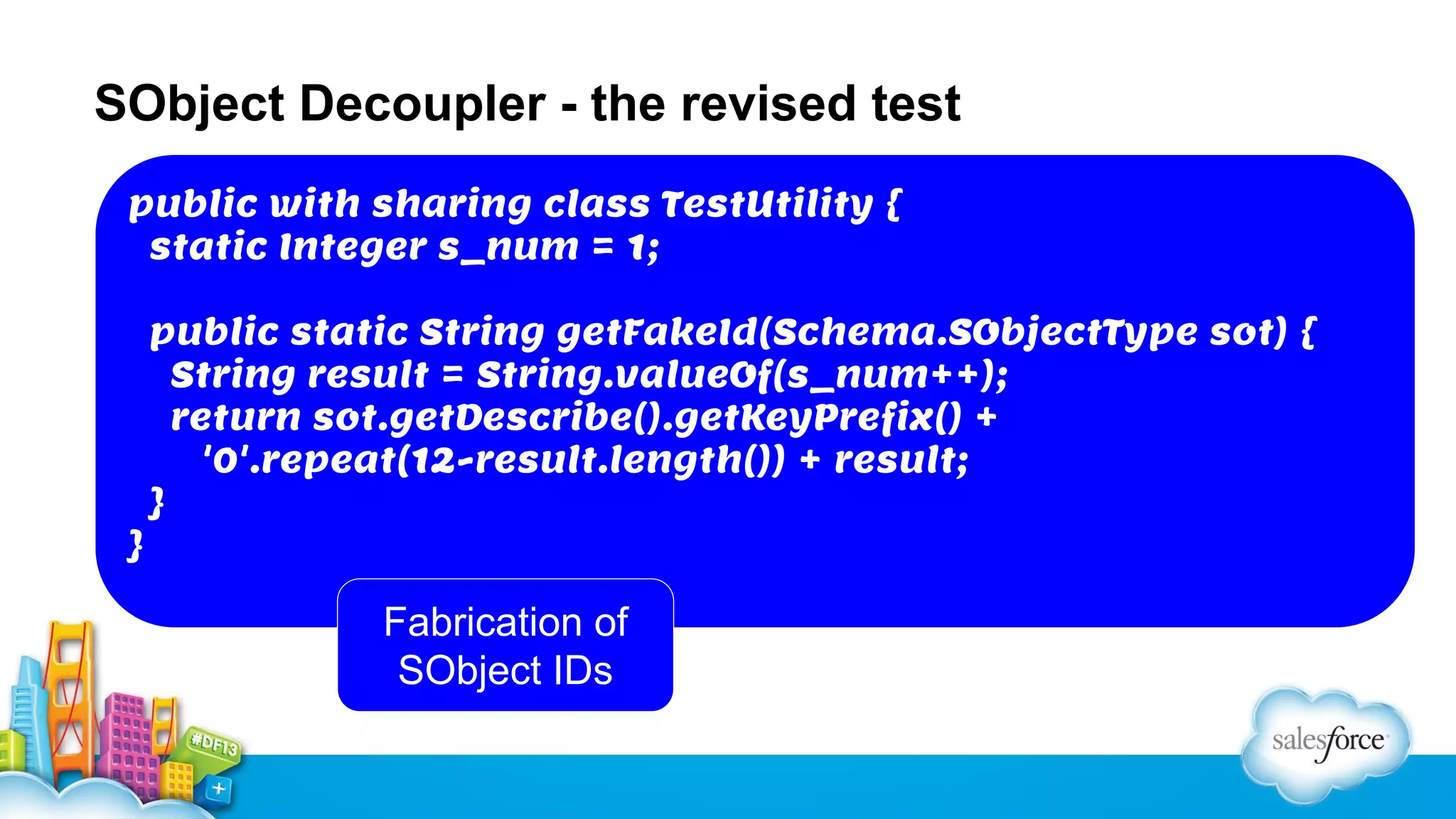 SObject Decoupler - the revised test
public with sharing class TestUtility {
static Integer s_num = 1;

}

public static String getFakeId(Schema.SObjectType sot) {
String result = String.valueOf(s_num++);
return sot.getDescribe().getKeyPrefix() +
'0'.repeat(12-result.length()) + result;
}

Fabrication of
SObject IDs

 