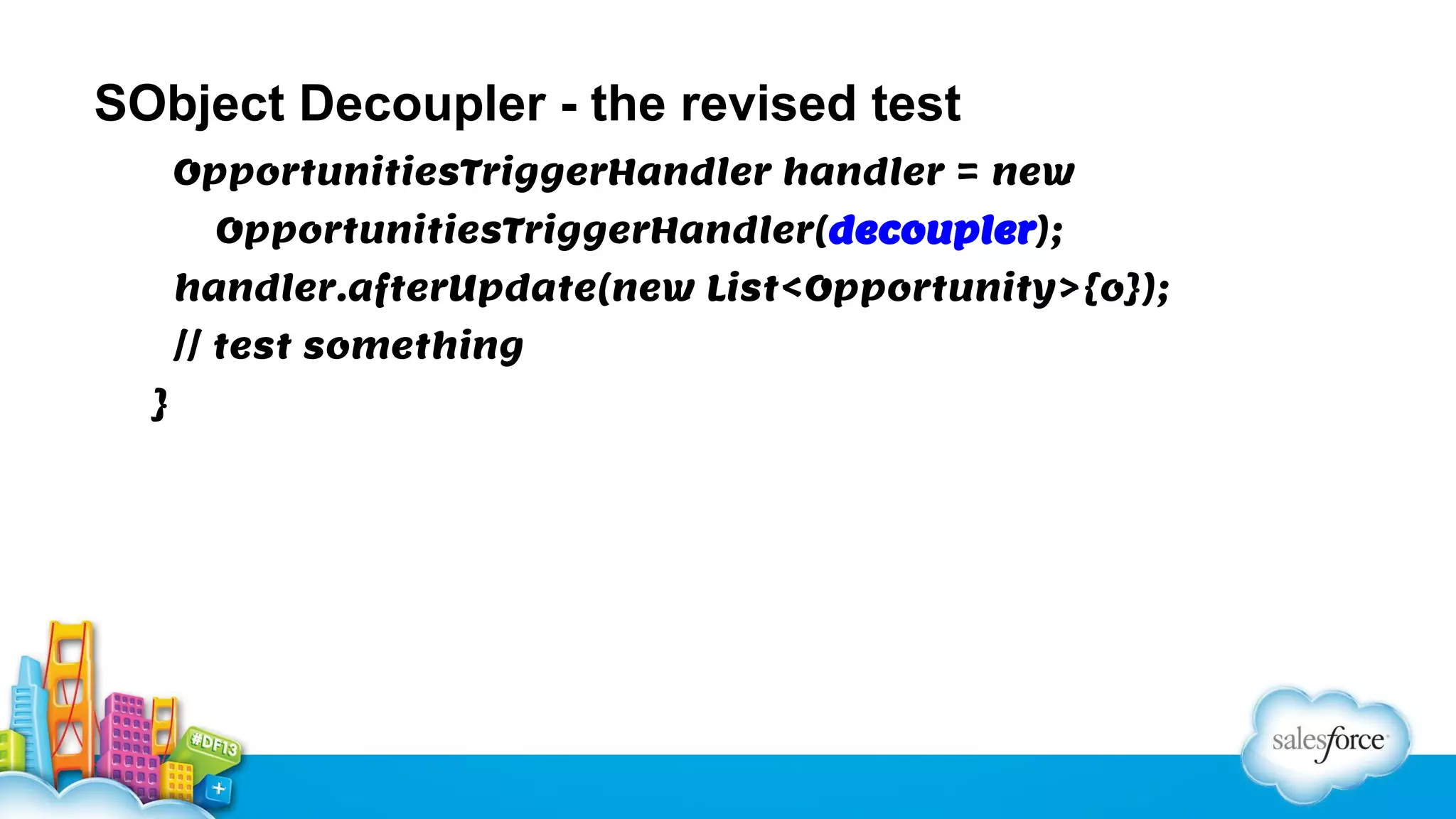 SObject Decoupler - the revised test
OpportunitiesTriggerHandler handler = new
OpportunitiesTriggerHandler(decoupler);
handler.afterUpdate(new List<Opportunity>{o});
// test something
}

 