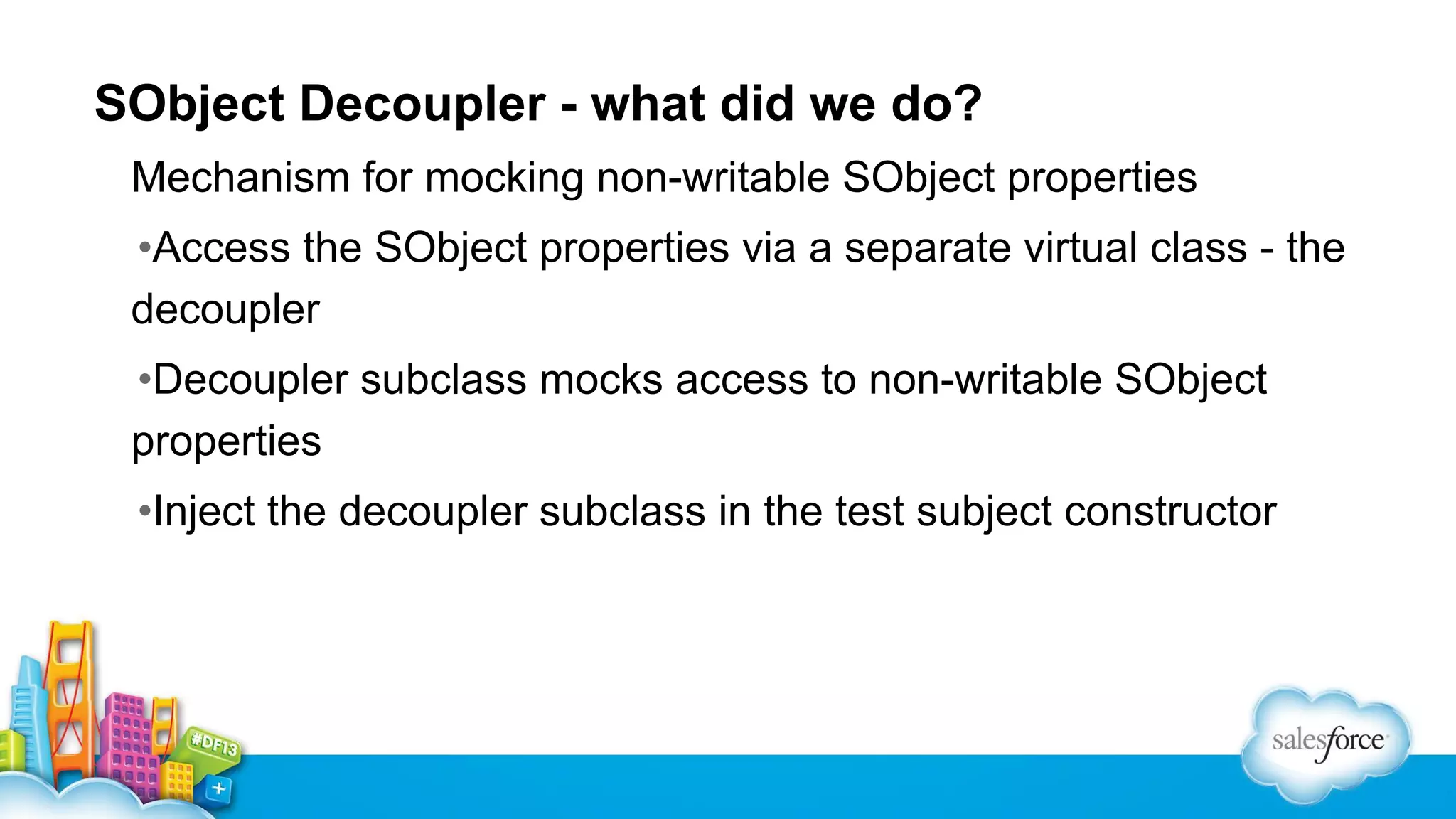 SObject Decoupler - what did we do?
Mechanism for mocking non-writable SObject properties
•Access the SObject properties via a separate virtual class - the
decoupler
•Decoupler subclass mocks access to non-writable SObject
properties
•Inject the decoupler subclass in the test subject constructor

 