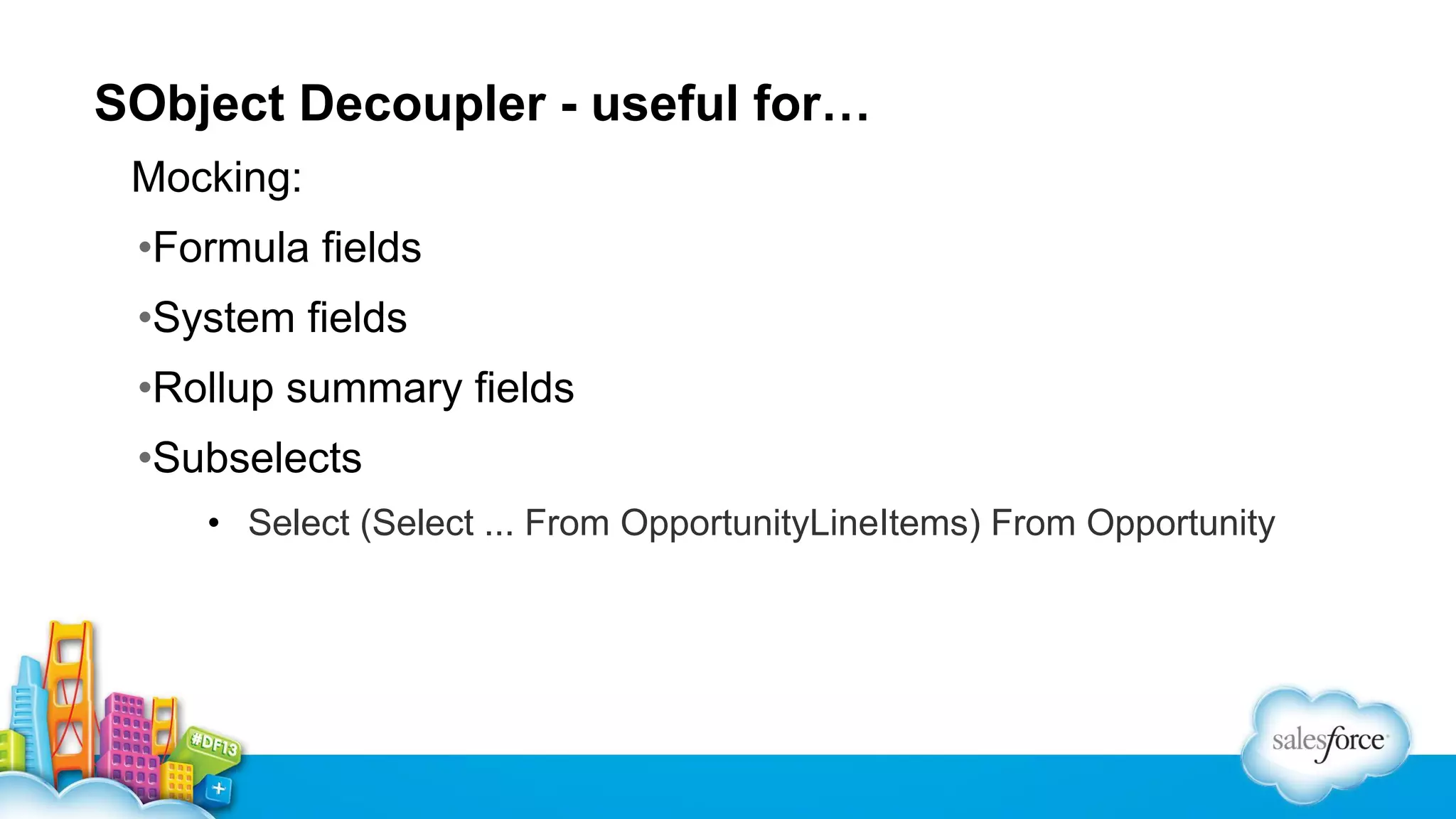 SObject Decoupler - useful for…
Mocking:
•Formula fields
•System fields
•Rollup summary fields
•Subselects
• Select (Select ... From OpportunityLineItems) From Opportunity

 