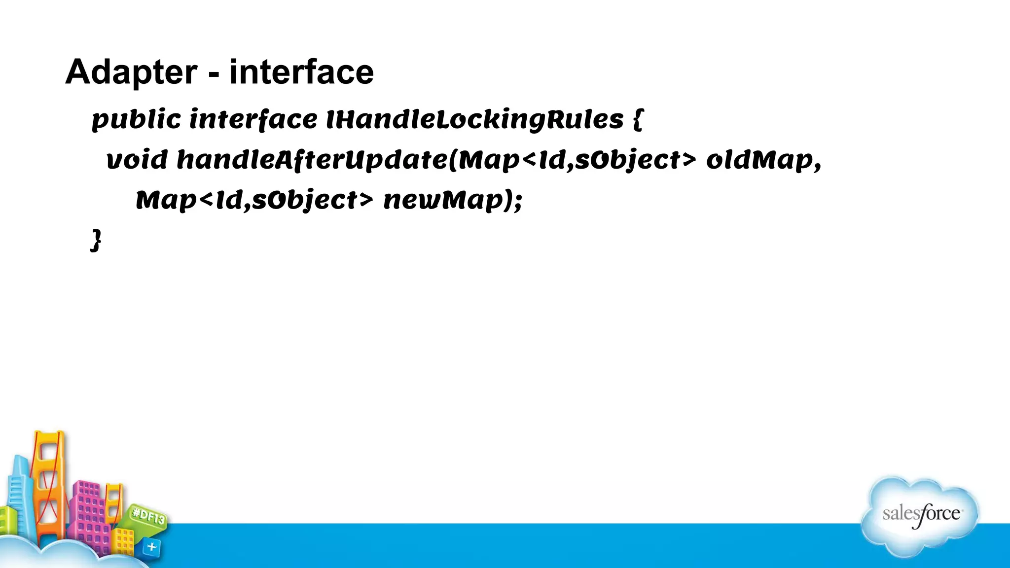 Adapter - interface
public interface IHandleLockingRules {
void handleAfterUpdate(Map<Id,sObject> oldMap,
Map<Id,sObject> newMap);
}

 