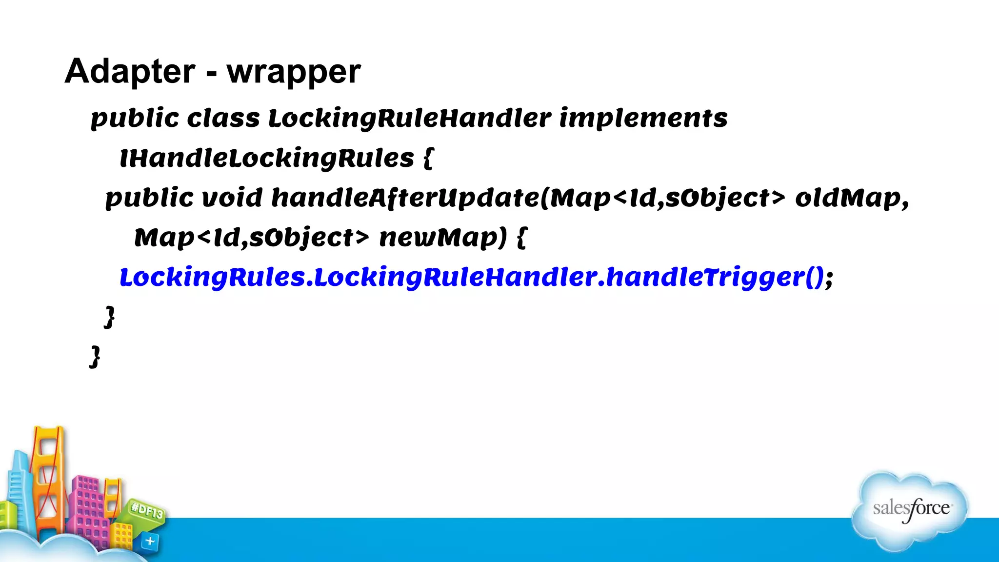 Adapter - wrapper
public class LockingRuleHandler implements
IHandleLockingRules {
public void handleAfterUpdate(Map<Id,sObject> oldMap,
Map<Id,sObject> newMap) {
LockingRules.LockingRuleHandler.handleTrigger();
}
}

 