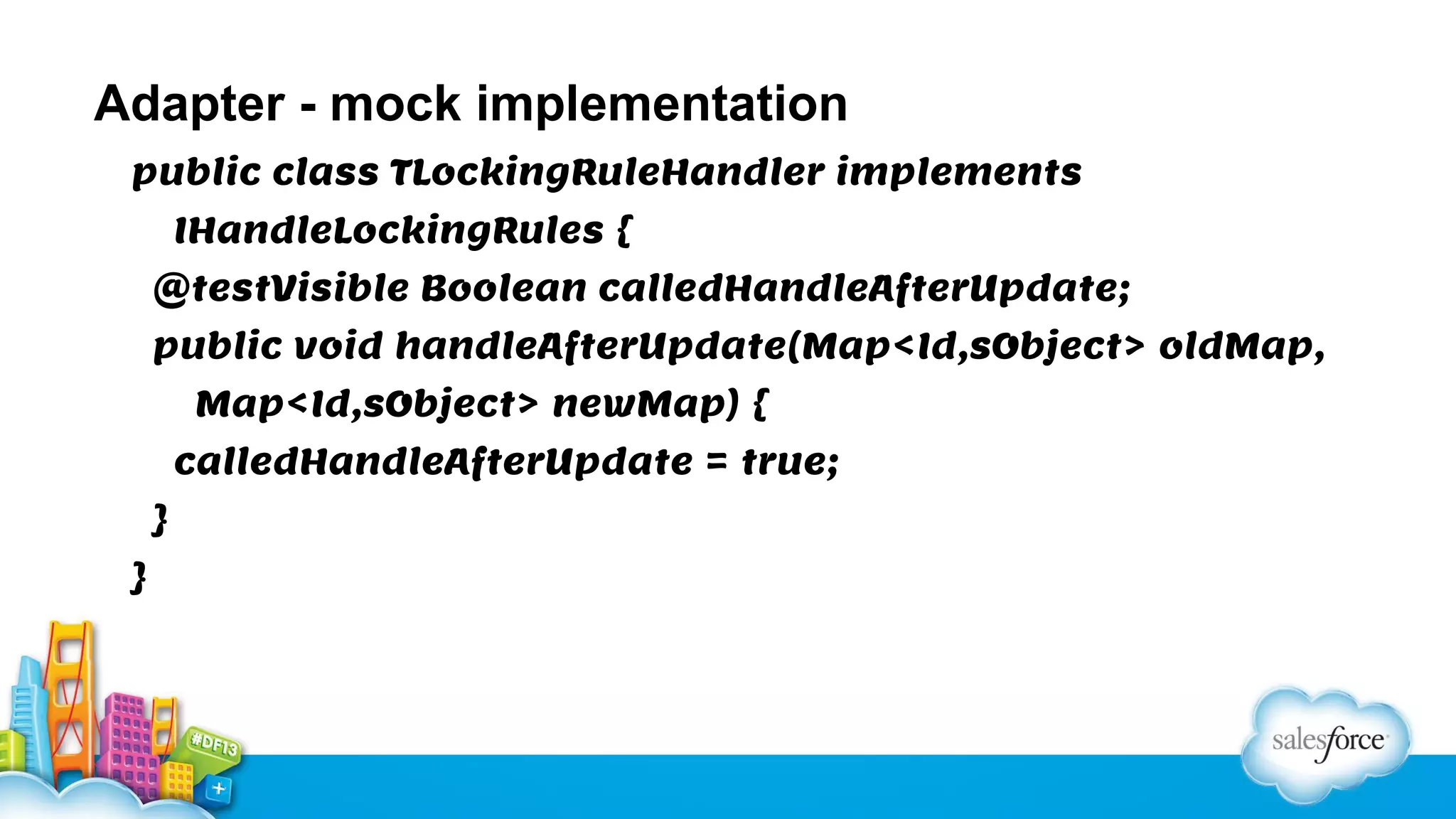 Adapter - mock implementation
public class TLockingRuleHandler implements
IHandleLockingRules {
@testVisible Boolean calledHandleAfterUpdate;
public void handleAfterUpdate(Map<Id,sObject> oldMap,
Map<Id,sObject> newMap) {
calledHandleAfterUpdate = true;
}
}

 