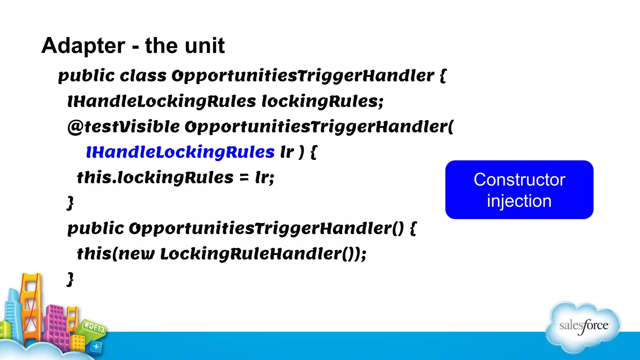 Adapter - the unit
public class OpportunitiesTriggerHandler {
IHandleLockingRules lockingRules;
@testVisible OpportunitiesTriggerHandler(
IHandleLockingRules lr ) {
this.lockingRules = lr;
}
public OpportunitiesTriggerHandler() {
this(new LockingRuleHandler());
}

Constructor
injection

 