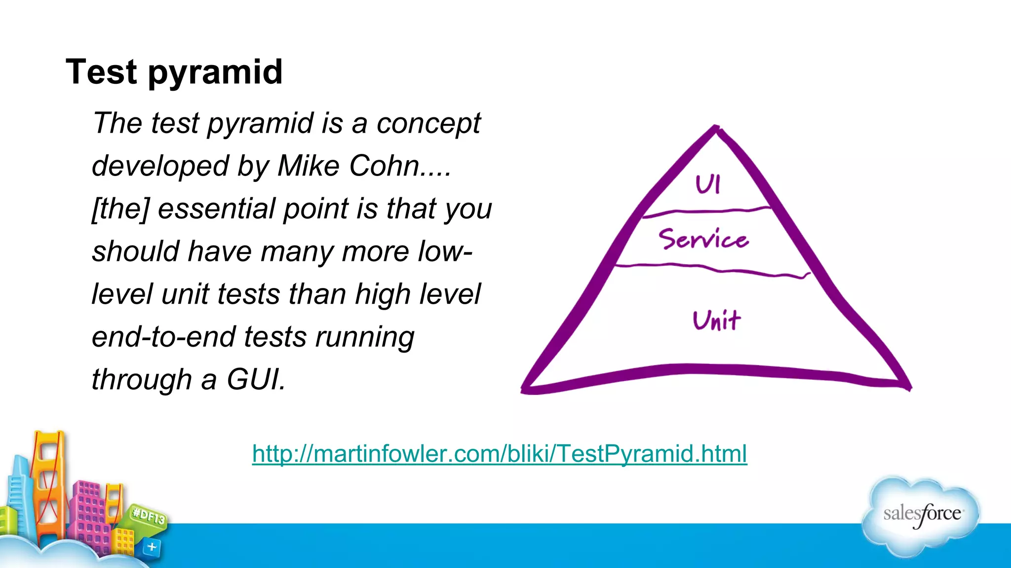 Test pyramid
The test pyramid is a concept
developed by Mike Cohn....
[the] essential point is that you
should have many more lowlevel unit tests than high level
end-to-end tests running
through a GUI.
http://martinfowler.com/bliki/TestPyramid.html

 