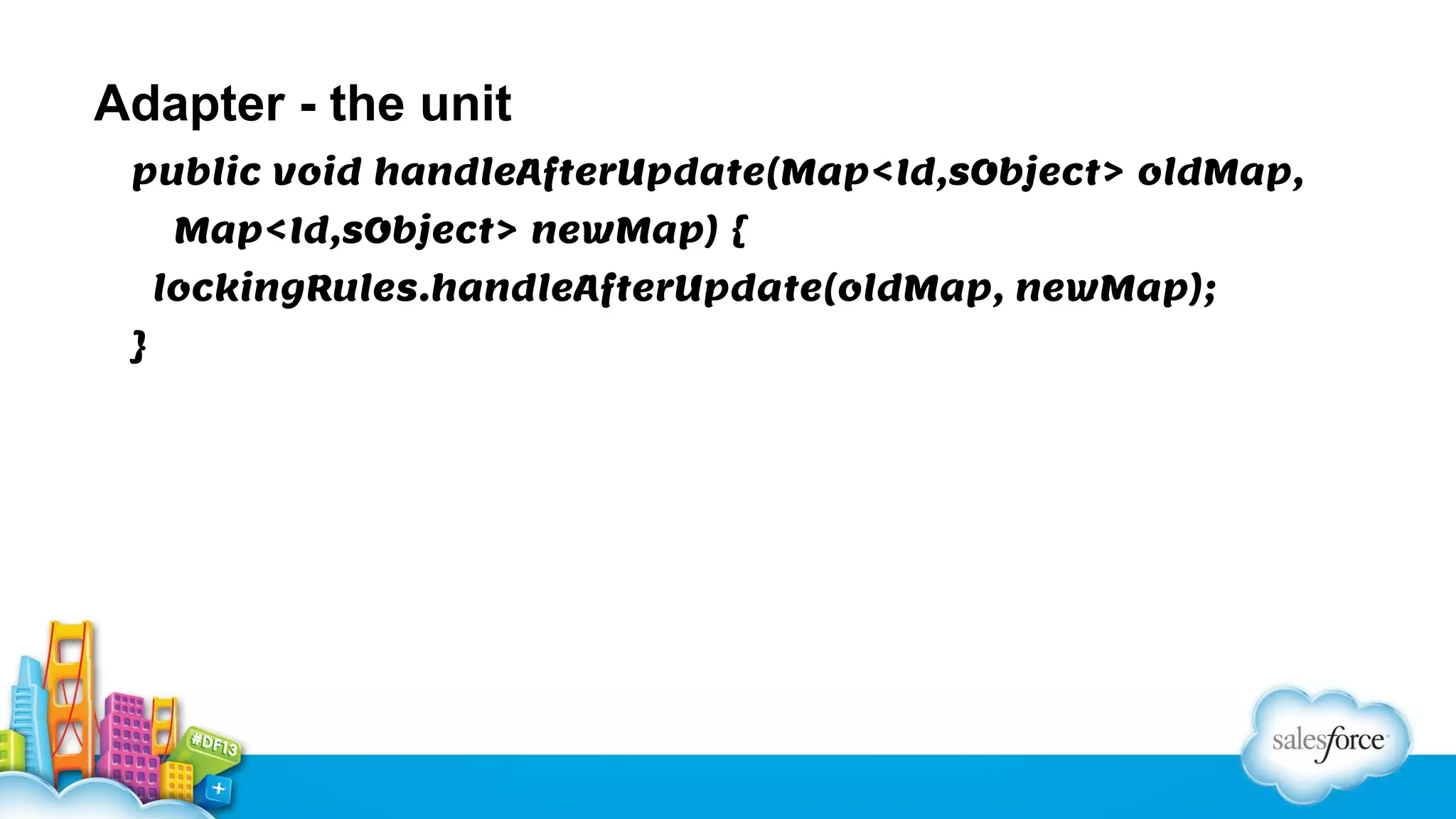 Adapter - the unit
public void handleAfterUpdate(Map<Id,sObject> oldMap,
Map<Id,sObject> newMap) {
lockingRules.handleAfterUpdate(oldMap, newMap);
}

 