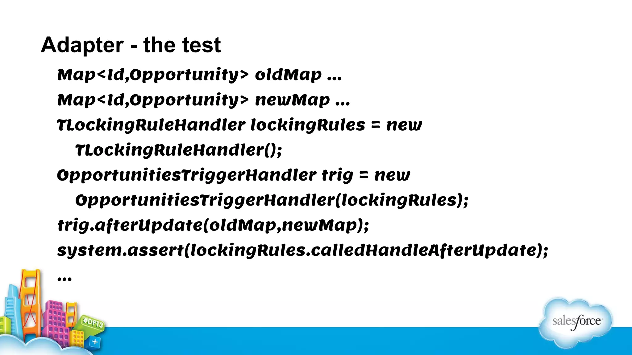 Adapter - the test
Map<Id,Opportunity> oldMap …
Map<Id,Opportunity> newMap …
TLockingRuleHandler lockingRules = new
TLockingRuleHandler();
OpportunitiesTriggerHandler trig = new
OpportunitiesTriggerHandler(lockingRules);
trig.afterUpdate(oldMap,newMap);
system.assert(lockingRules.calledHandleAfterUpdate);
…

 