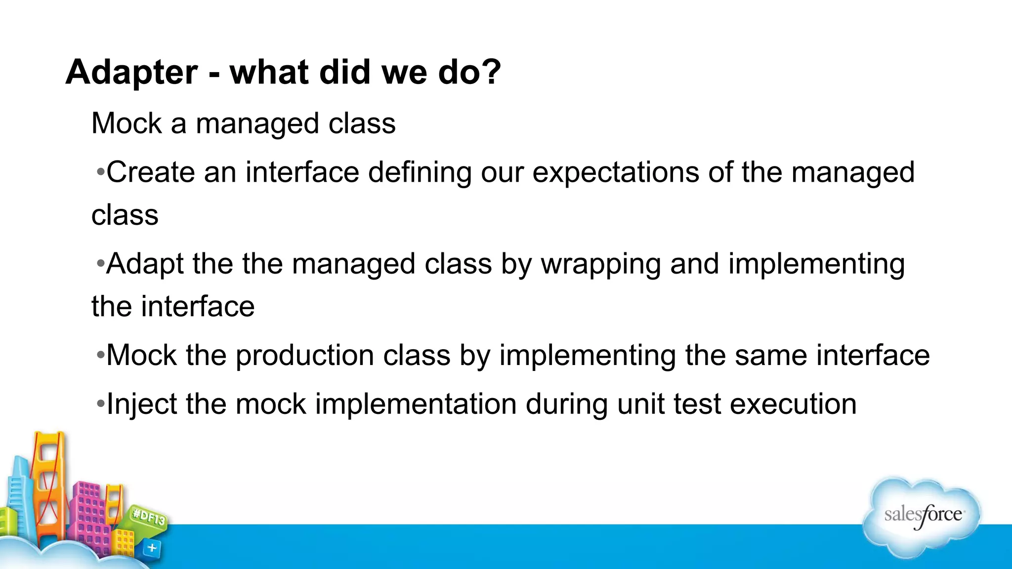 Adapter - what did we do?
Mock a managed class
•Create an interface defining our expectations of the managed
class
•Adapt the the managed class by wrapping and implementing
the interface
•Mock the production class by implementing the same interface
•Inject the mock implementation during unit test execution

 