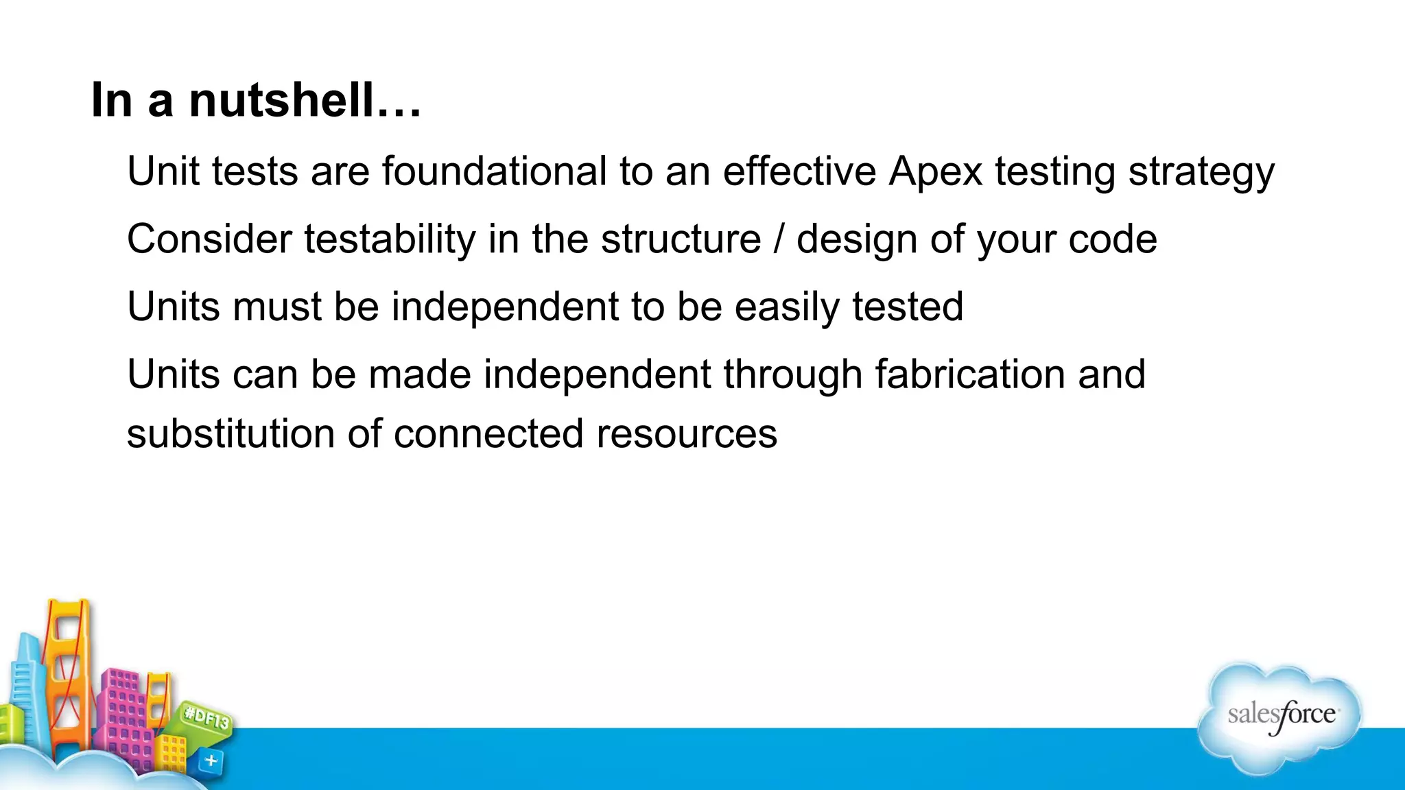 In a nutshell…
Unit tests are foundational to an effective Apex testing strategy
Consider testability in the structure / design of your code
Units must be independent to be easily tested
Units can be made independent through fabrication and
substitution of connected resources

 