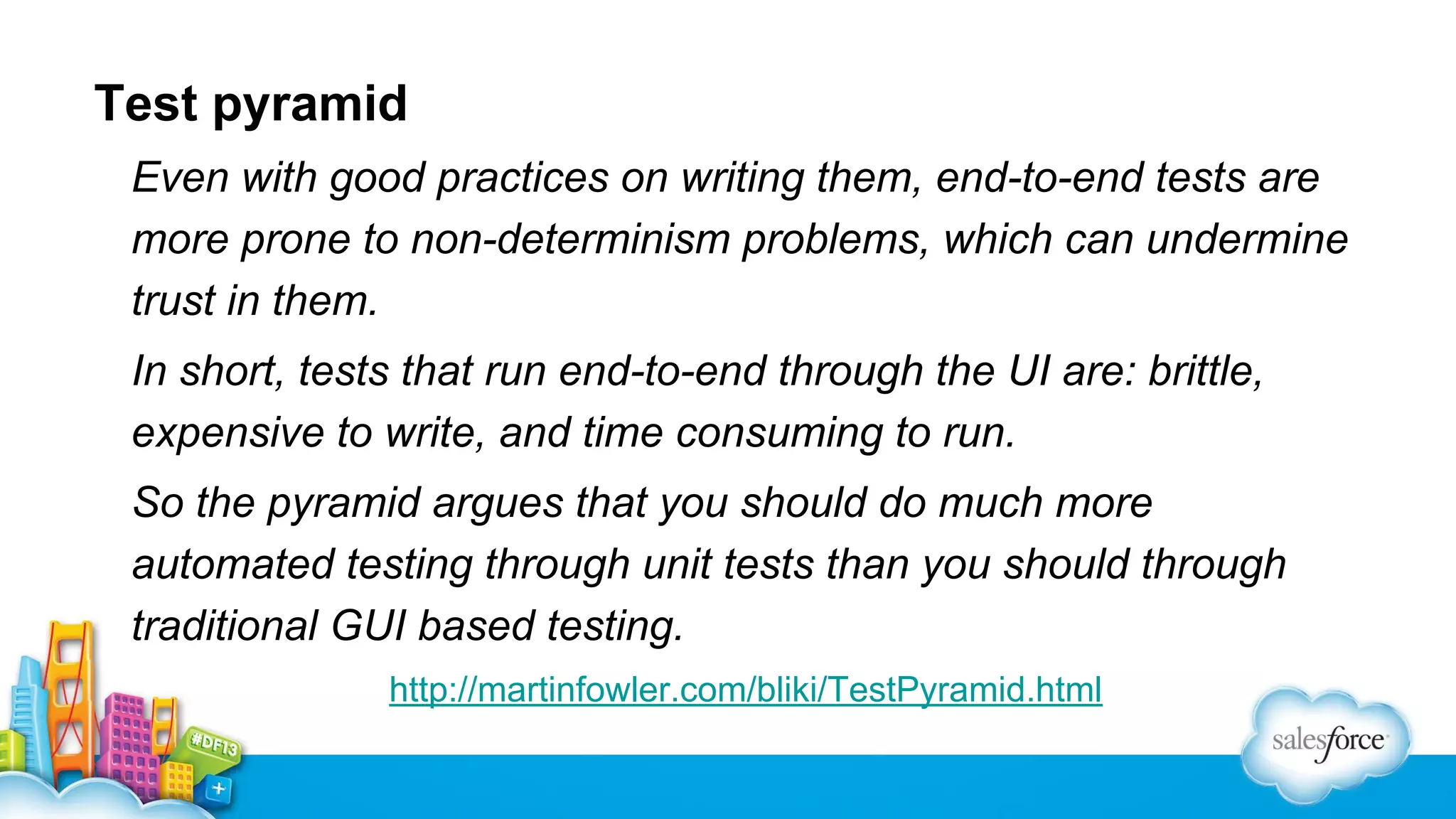 Test pyramid
Even with good practices on writing them, end-to-end tests are
more prone to non-determinism problems, which can undermine
trust in them.
In short, tests that run end-to-end through the UI are: brittle,
expensive to write, and time consuming to run.
So the pyramid argues that you should do much more
automated testing through unit tests than you should through
traditional GUI based testing.
http://martinfowler.com/bliki/TestPyramid.html

 