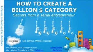 Enhanced and optimized for SlideShare

HOW TO CREATE A
BILLION $ CATEGORY
Secrets from a serial entrepreneur

Dreamforce 2013 Founders Forum
Mark Organ, Founder and CEO, Influitive

@markorgan
@influitive

 