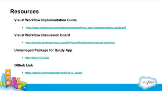 Resources
Visual Workflow Implementation Guide
▪

http://login.salesforce.com/help/doc/en/salesforce_vpm_implementation_guide.pdf

Visual Workflow Discussion Board
▪

http://boards.developerforce.com/t5/Visual-Workflow/bd-p/visual-workflow

Unmanaged Package for Quizly App
▪ http://bit.ly/17zTXqO

Github Link
▪ https://github.com/logontokartik/DF2013_Quizly

 