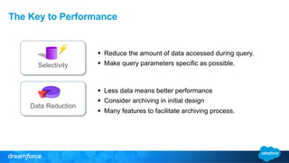 The Key to Performance 
Selectivity 
Data Reduction 
§ Reduce the amount of data accessed during query. 
§ Make query parameters specific as possible. 
§ Less data means better performance 
§ Consider archiving in initial design 
§ Many features to facilitate archiving process. 
 