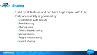 Sharing 
• Used by all features and can have huge impact with LDV. 
• Data accessibility is governed by: 
– Organization-wide defaults 
– Role hierarchy 
– Sharing rules 
– Criteria-based sharing 
– Manual shares 
– Programmatic sharing 
– Implicit sharing 
 