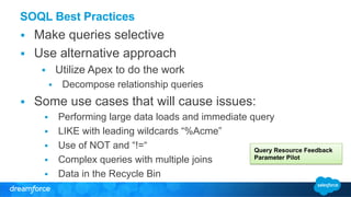 SOQL Best Practices 
§ Make queries selective 
§ Use alternative approach 
§ Utilize Apex to do the work 
§ Decompose relationship queries 
§ Some use cases that will cause issues: 
§ Performing large data loads and immediate query 
§ LIKE with leading wildcards “%Acme” 
§ Use of NOT and “!=“ 
§ Complex queries with multiple joins 
§ Data in the Recycle Bin 
Query Resource Feedback 
Parameter Pilot 
 