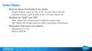 Index Rules 
• Must be below thresholds to be useful: 
– Custom Indexes: Lower of (10% of 1M + 5% over 1M) or 333,333. 
– Standard Indexes: Lower of (30% of 1M + 15% over 1M) or 1M. 
• Modified by “AND” and “OR” 
– AND – Below 20% of total records or 666K for custom index 
– OR – Below 10% of total records or 333K in summation of all indexes. 
• Predicates that won’t use indexes 
– Not equal to (i.e. “!=“) 
– NOT(i.e. NOT IN) 
 