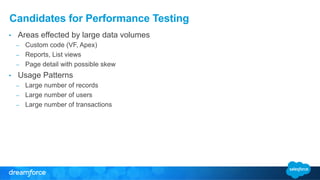 Candidates for Performance Testing 
• Areas effected by large data volumes 
– Custom code (VF, Apex) 
– Reports, List views 
– Page detail with possible skew 
• Usage Patterns 
– Large number of records 
– Large number of users 
– Large number of transactions 
 