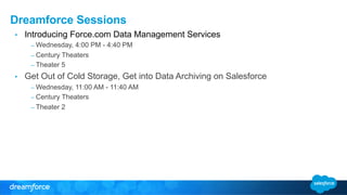 Dreamforce Sessions 
• Introducing Force.com Data Management Services 
– Wednesday, 4:00 PM - 4:40 PM 
– Century Theaters 
– Theater 5 
• Get Out of Cold Storage, Get into Data Archiving on Salesforce 
– Wednesday, 11:00 AM - 11:40 AM 
– Century Theaters 
– Theater 2 
 