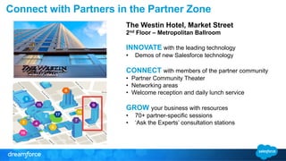 Connect with Partners in the Partner Zone 
The Westin Hotel, Market Street 
2nd Floor – Metropolitan Ballroom 
INNOVATE with the leading technology 
• Demos of new Salesforce technology 
CONNECT with members of the partner community 
• Partner Community Theater 
• Networking areas 
• Welcome reception and daily lunch service 
GROW your business with resources 
• 70+ partner-specific sessions 
• ‘Ask the Experts’ consultation stations 
 