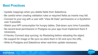 Best Practices 
• Update mappings when you delete fields from Salesforce. 
• Be careful when creating validation rules or required fields as inserts may fail. 
• Connect to your org with a user with “View All Data” permissions or a SysAdmin 
user if possible. 
• Watch your API consumption for hungry tables. Dial-down sync time if possible. 
• No record level permissions in Postgres so your app must implement them if 
necessary. 
• If Heroku Connect stop syncing, try Restarting before reloading the object. 
• No support for image or file sync so store them in S3 and sync the URL. 
• Write to Postgres and Salesforce when real-time update necessary 
 