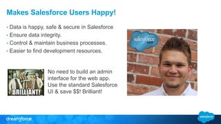 Makes Salesforce Users Happy! 
• Data is happy, safe & secure in Salesforce 
• Ensure data integrity. 
• Control & maintain business processes. 
• Easier to find development resources. 
No need to build an admin 
interface for the web app. 
Use the standard Salesforce 
UI & save $$! Brilliant! 
 