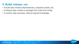 V. Build, release, run 
• A build step vendors dependencies, prepares assets, etc. 
• A release step creates a package from build and config. 
• A runtime step executes, without special knowledge. 
 