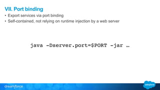 VII. Port binding 
• Export services via port binding 
• Self-contained, not relying on runtime injection by a web server 
java -Dserver.port=$PORT -jar … 
 