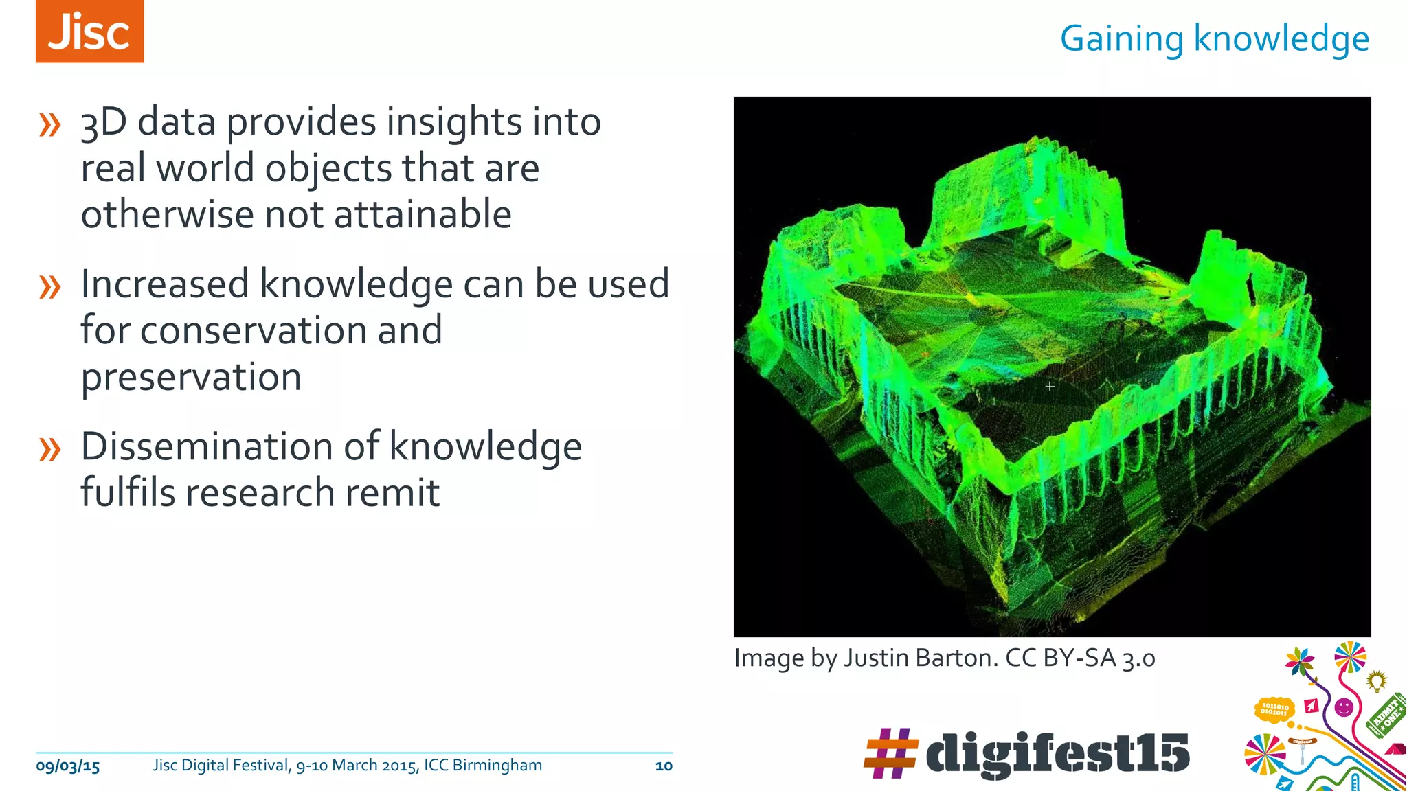 » 3D data provides insights into
real world objects that are
otherwise not attainable
» Increased knowledge can be used
for conservation and
preservation
» Dissemination of knowledge
fulfils research remit
Gaining knowledge
09/03/15 Jisc Digital Festival, 9-10 March 2015, ICC Birmingham 10
Image by Justin Barton. CC BY-SA 3.0
 