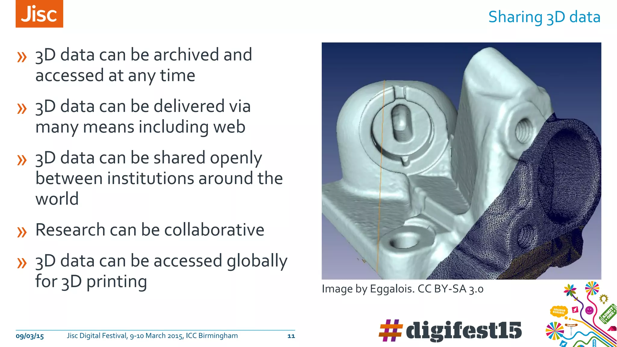 » 3D data can be archived and
accessed at any time
» 3D data can be delivered via
many means including web
» 3D data can be shared openly
between institutions around the
world
» Research can be collaborative
» 3D data can be accessed globally
for 3D printing
Sharing 3D data
09/03/15 Jisc Digital Festival, 9-10 March 2015, ICC Birmingham 11
Image by Eggalois. CC BY-SA 3.0
 