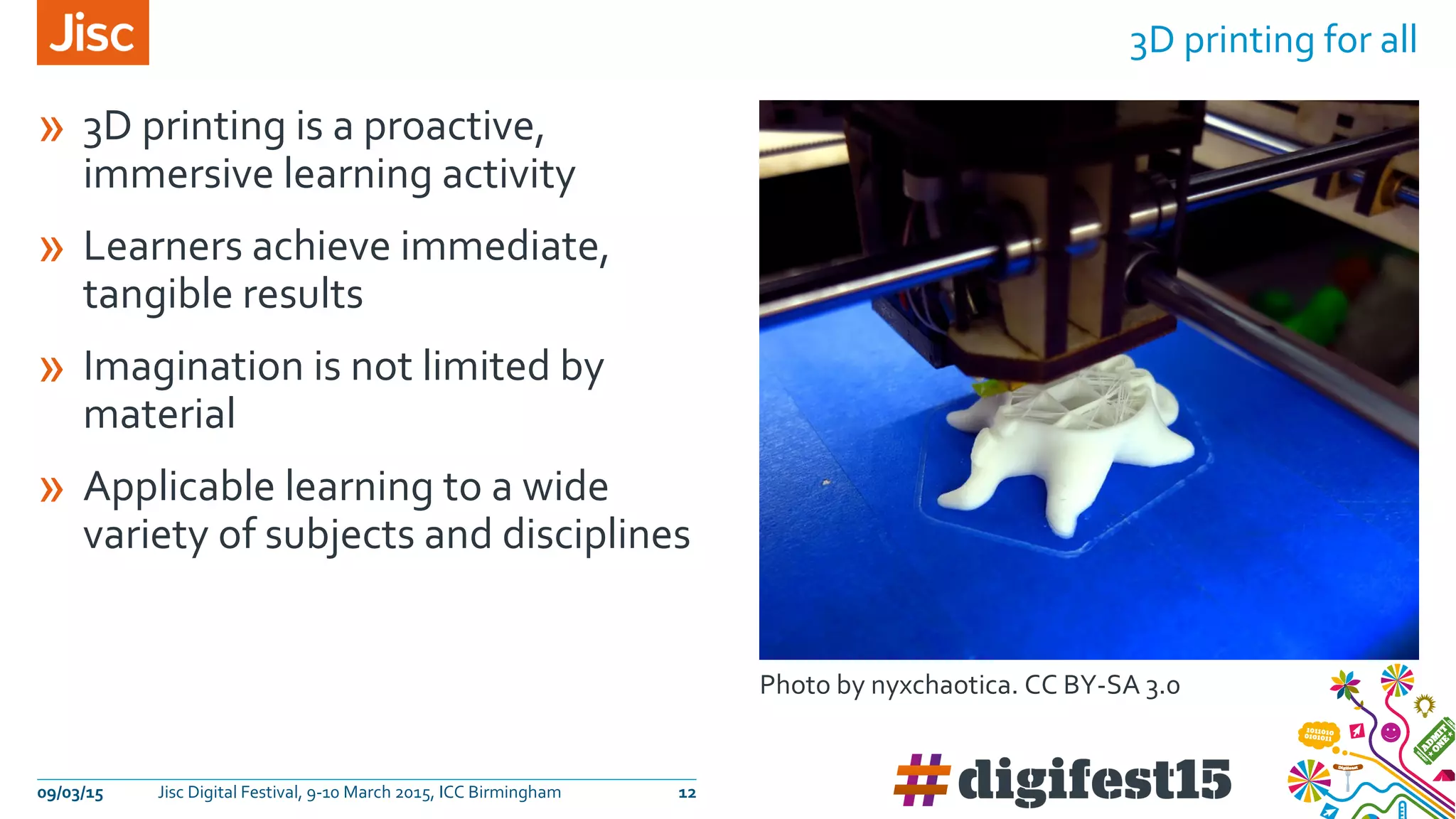 » 3D printing is a proactive,
immersive learning activity
» Learners achieve immediate,
tangible results
» Imagination is not limited by
material
» Applicable learning to a wide
variety of subjects and disciplines
3D printing for all
09/03/15 Jisc Digital Festival, 9-10 March 2015, ICC Birmingham 12
Photo by nyxchaotica. CC BY-SA 3.0
 
