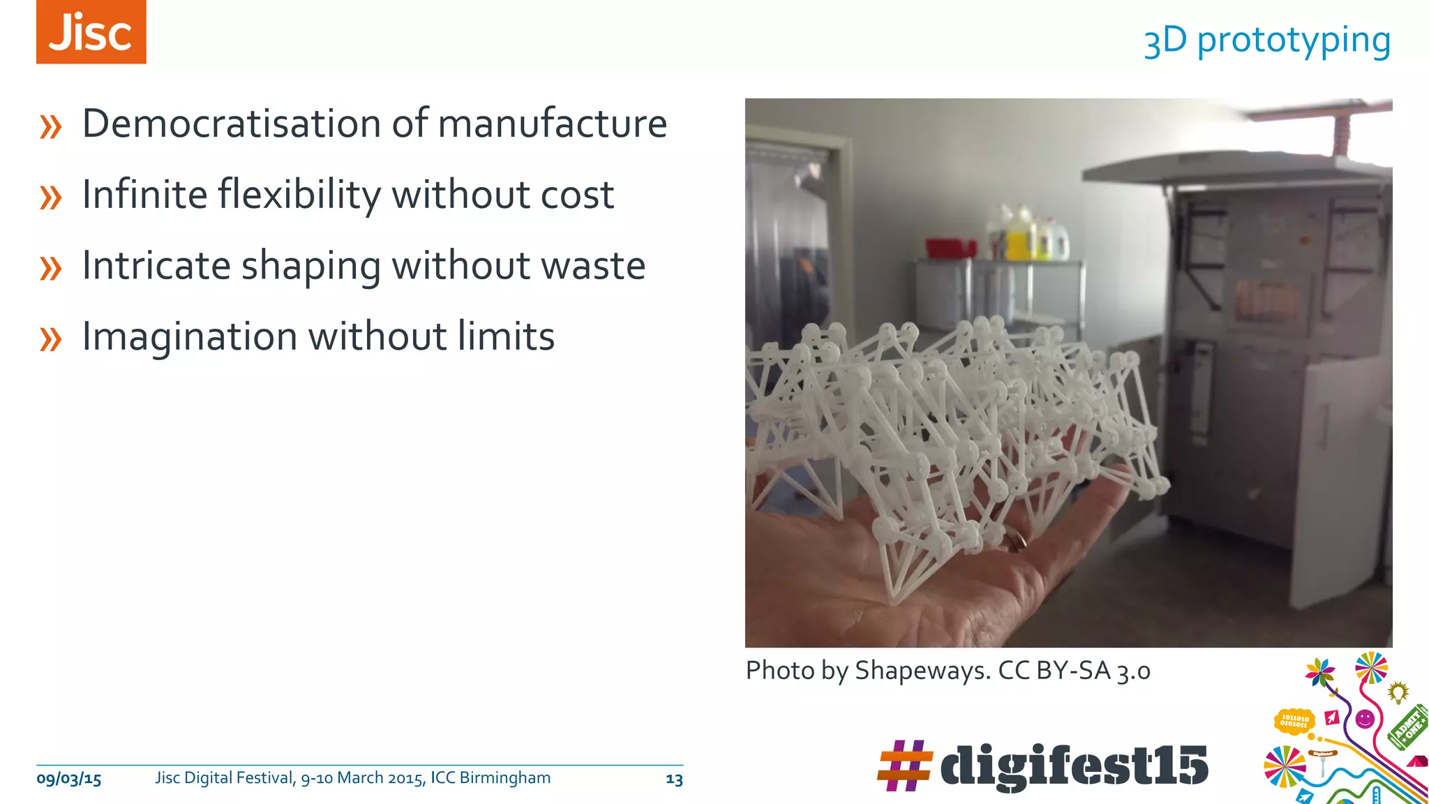 » Democratisation of manufacture
» Infinite flexibility without cost
» Intricate shaping without waste
» Imagination without limits
3D prototyping
09/03/15 Jisc Digital Festival, 9-10 March 2015, ICC Birmingham 13
Photo by Shapeways. CC BY-SA 3.0
 