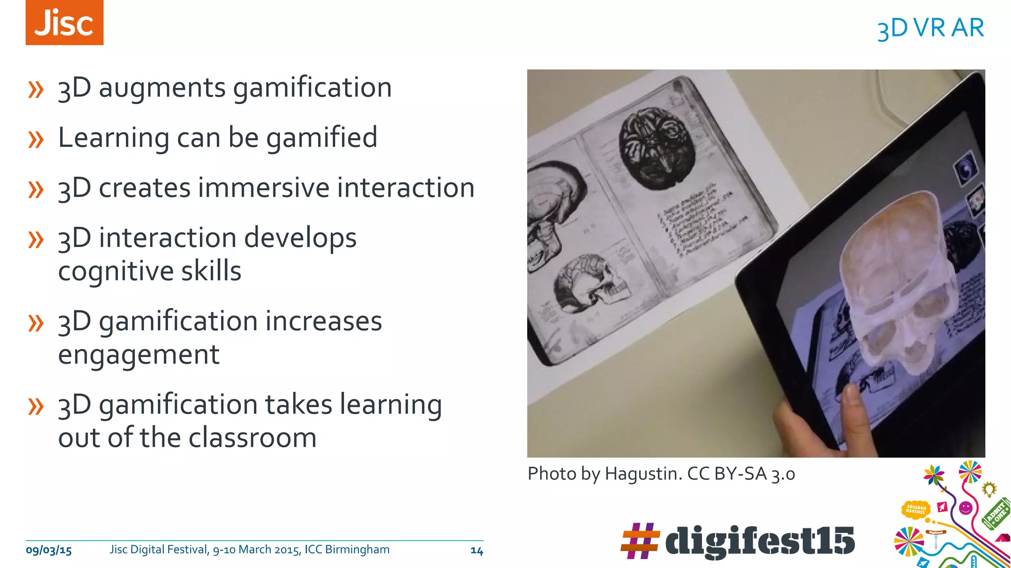 » 3D augments gamification
» Learning can be gamified
» 3D creates immersive interaction
» 3D interaction develops
cognitive skills
» 3D gamification increases
engagement
» 3D gamification takes learning
out of the classroom
3DVR AR
09/03/15 Jisc Digital Festival, 9-10 March 2015, ICC Birmingham 14
Photo by Hagustin. CC BY-SA 3.0
 