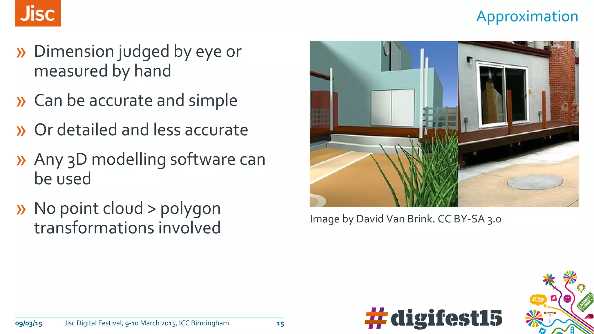 » Dimension judged by eye or
measured by hand
» Can be accurate and simple
» Or detailed and less accurate
» Any 3D modelling software can
be used
» No point cloud > polygon
transformations involved
Approximation
09/03/15 Jisc Digital Festival, 9-10 March 2015, ICC Birmingham 15
Image by David Van Brink. CC BY-SA 3.0
 